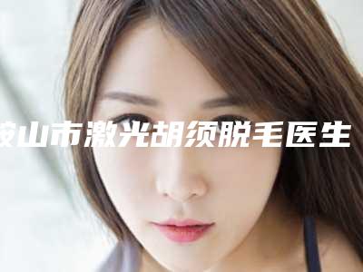 鞍山市激光胡须脱毛医生排行前十位权威发布-鞍山市激光胡须脱毛整形医生