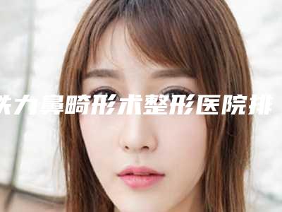 铁力鼻畸形术整形医院排名前八人气全新出炉