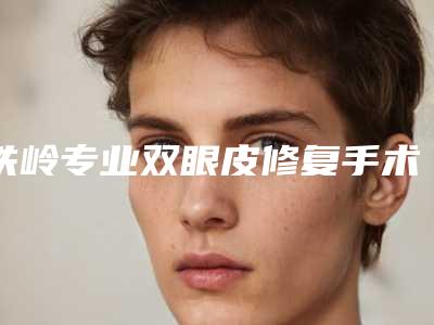 铁岭专业双眼皮修复手术的材料有哪几种,效果怎么样