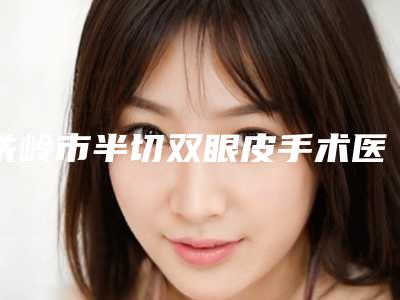 铁岭市半切双眼皮手术医院前十强排名哪家实力棒-铁岭市中心医院与铁岭县中心医院美容科人气医生介绍
