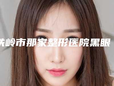 铁岭市那家整形医院黑眼球上移矫正好(铁岭现代医疗美容锁定前三_绝了)