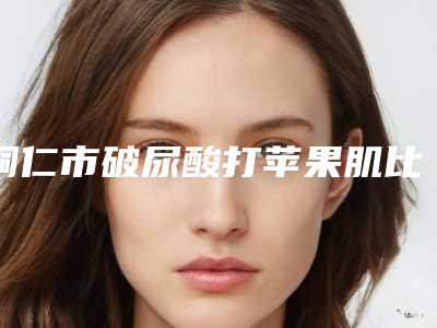 铜仁市破尿酸打苹果肌比较好医院(铜仁市破尿酸打苹果肌医院在榜名单口碑合集)