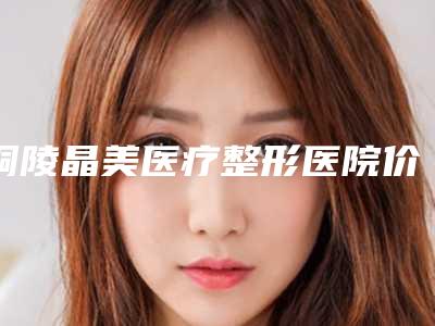 铜陵晶美医疗整形医院价格表对比参考一览附脸颊凹陷矫正案例
