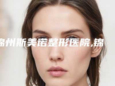 锦州斯美诺整形医院,锦州会龙伟平医疗美容实力对比测评价格表参考