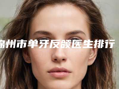 锦州市单牙反颌医生排行前十佳口碑实力在线-锦州市单牙反颌口腔医生