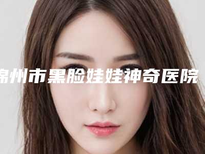 锦州市黑脸娃娃神奇医院口碑排行前十名集结-锦州瑰肤润医疗美容诊所锁定前四强