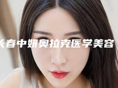 长春中妍奥拉克医学美容医院有限公司,吉大一院美容科技术PK哪家好