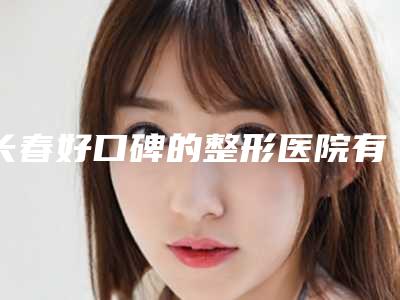 长春好口碑的整形医院有哪些？口碑精选5家！都是当地姐妹爱去的！