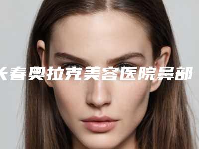 长春奥拉克美容医院鼻部畸形整形术安全吗 是否存在副作用