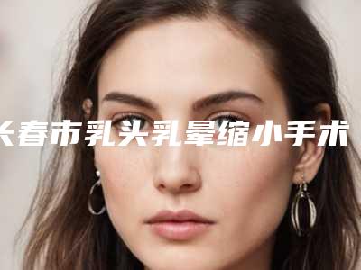 长春市乳头乳晕缩小手术价目表均价2025一览(长春市乳头乳晕缩小手术费用及注意事项)