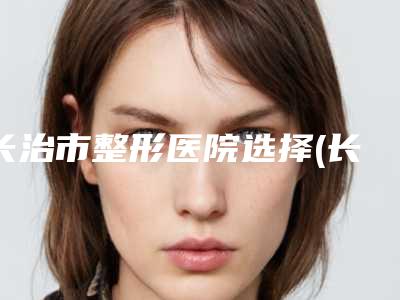 长治市整形医院选择(长治市第二人民医院整形科榜单打卡不踩坑)