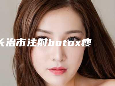 长治市注射botox瘦脸热门项目价格表公布(10月-4月注射botox瘦脸均价为:6766元)