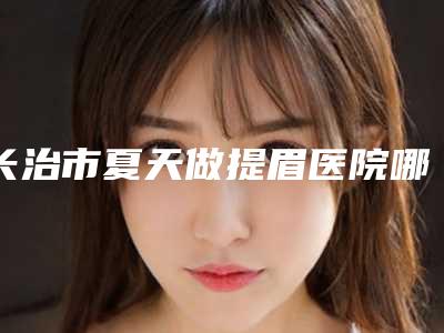 长治市夏天做提眉医院哪家好(长治玛恩整形美容神位第一)