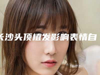 长沙头顶植发影响表情自然吗_长沙头顶植发对女性生小孩有什么影响吗