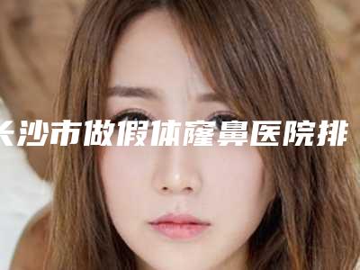 长沙市做假体窿鼻医院排行前十位哪家有名气-名次靠前长沙市整形医院