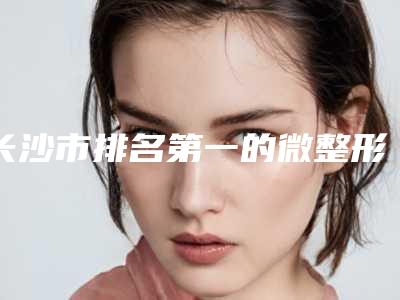 长沙市排名第一的微整形瘦脸针医院(长沙市微整形瘦脸针医院上榜清单是哪几家权威机构)