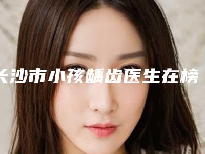 长沙市小孩龋齿医生在榜清单前十强汇总-长沙市罗俊口腔医生
