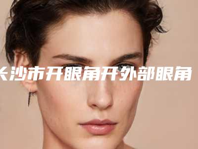 长沙市开眼角开外部眼角价格(收费标准)全新表一览-均价开眼角开外部眼角14706元