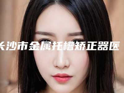 长沙市金属托槽矫正器医院排行榜揭晓口碑红榜推荐(长沙市金属托槽矫正器口腔医院私立医美实力碾压)