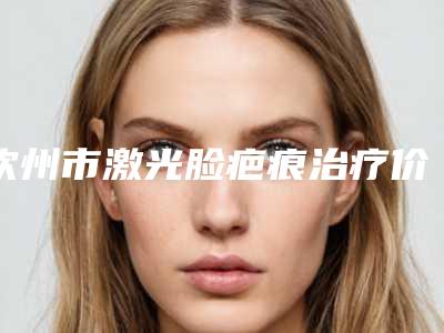 钦州市激光脸疤痕治疗价格(价目)全新真实强势曝光(激光脸疤痕治疗均价为:4643元)