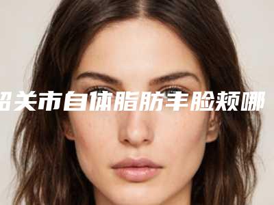 韶关市自体脂肪丰脸颊哪个医生好(邹创效医生实力强劲)