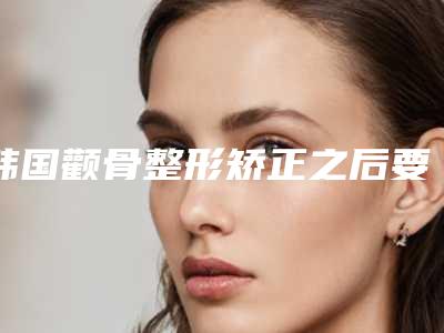 韩国颧骨整形矫正之后要怎么护理-韩国颧骨整形术的方法和术后护理