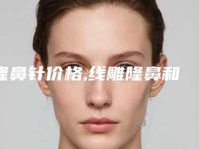 隆鼻针价格,线雕隆鼻和玻尿酸隆鼻的区别