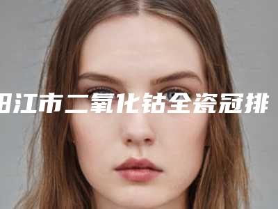 阳江市二氧化钴全瓷冠排名前十位权威公示-阳江市二氧化钴全瓷冠口腔医生