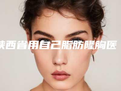 陕西省用自己脂肪隆胸医院综合实力top10强口碑排行榜哪个更权威(西安晗美医疗美容领衔前三甲)