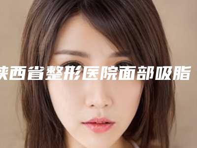 陕西省整形医院面部吸脂加微雕推荐:面部吸脂加微雕医院top30强集结在此
