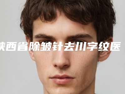 陕西省除皱针去川字纹医院排名榜正规的有哪些-陕西省除皱针去川字纹整形医院