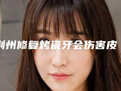 荆州修复烤瓷牙会伤害皮肤表层吗