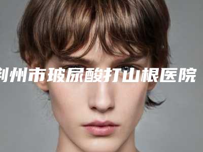 荆州市玻尿酸打山根医院整形-荆州沙市区汇美医疗美容门诊部好还实惠