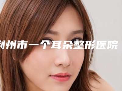 荆州市一个耳朵整形医院排名榜前十强细数实力高低(荆州市一个耳朵整形整形医院)