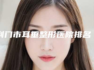 荆门市耳垂整形医院排名榜个个特色鲜明(荆门卓美医疗美容实力技术过硬推荐)