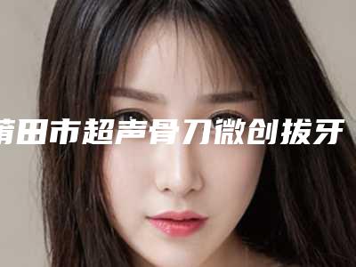 莆田市超声骨刀微创拔牙医院在榜名单前十强一览名单更新(莆田市超声骨刀微创拔牙口腔医院服务口碑都跟得上)