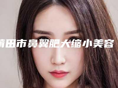 莆田市鼻翼肥大缩小美容医院-莆田辉荣医疗美容整形门诊部实力与口碑的首选