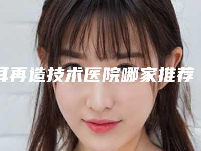 耳再造技术医院哪家推荐:耳再造技术医院前30佳实力碾压