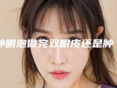 肿眼泡做完双眼皮还是肿眼泡吗,肿眼泡割双眼皮后真丑