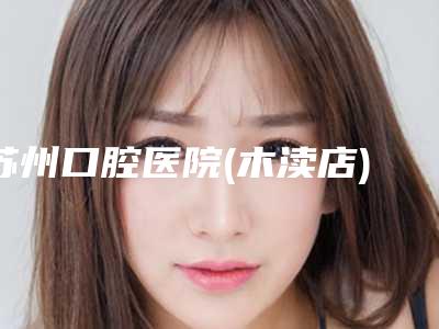 苏州口腔医院(木渎店)价格(费用)清单详情表一览附智齿手术案例