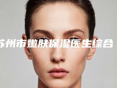 苏州市嫩肤保湿医生综合实力前十位口碑排名效果盘点-苏州市嫩肤保湿整形医生