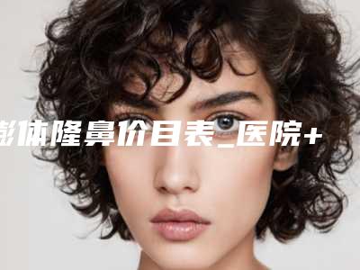 膨体隆鼻价目表_医院+膨体隆鼻医生推荐