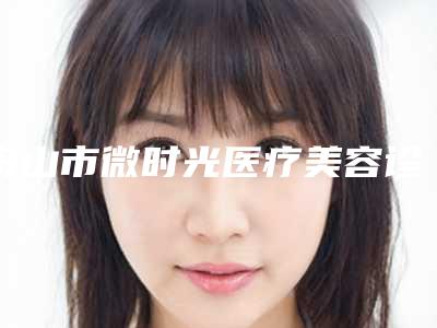 舟山市微时光医疗美容诊所价格-推荐倪彬医生,别小敏医生