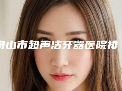舟山市超声洁牙器医院排名榜实力可靠，选就对了（舟山博雅口腔门诊部谁与争锋）