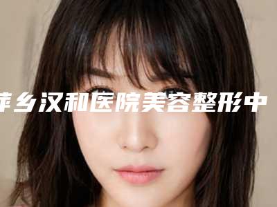 萍乡汉和医院美容整形中心价格价位表展示_全新一览-脸面部吸脂瘦身案例