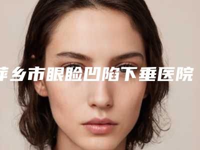 萍乡市眼睑凹陷下垂医院排行当地口碑超好-萍乡市眼睑凹陷下垂整形医院