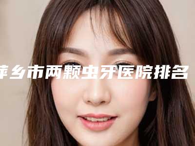 萍乡市两颗虫牙医院排名前十强实力强劲（江西萍乡安源协合口腔门诊部履历及坐诊擅长盘点）