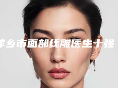 萍乡市面部线雕医生十强排行榜专业筛选-欧昕宇医生荣登榜首
