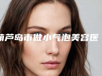 葫芦岛市做小气泡美容医院-葫芦岛唯娜医疗美容诊所名单实力现场一一公布