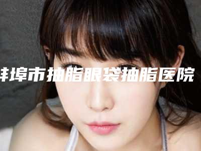 蚌埠市抽脂眼袋抽脂医院上榜清单前十佳名单正式公布-蚌埠娜美医疗美容整形门诊部